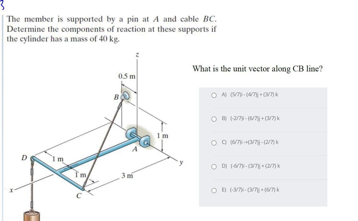 The member is supported by a pin at A and cable BC.
Determine the components of reaction at these supports if
the cylinder has a mass of 40 kg.
What is the unit vector along CB line?
0.5 m
В
O A) (5/7)i - (4/7)j + (3/7) k
O B) (-2/7)i - (6/7)j + (3/7) k
1m
C) (6/7)i -+(3/7)j - (2/7) k
D
1m
O D) (-6/7)i - (3/7)j + (2/7) k
3 m
O E) (-3/7)i - (3/7)j + (6/7) k
