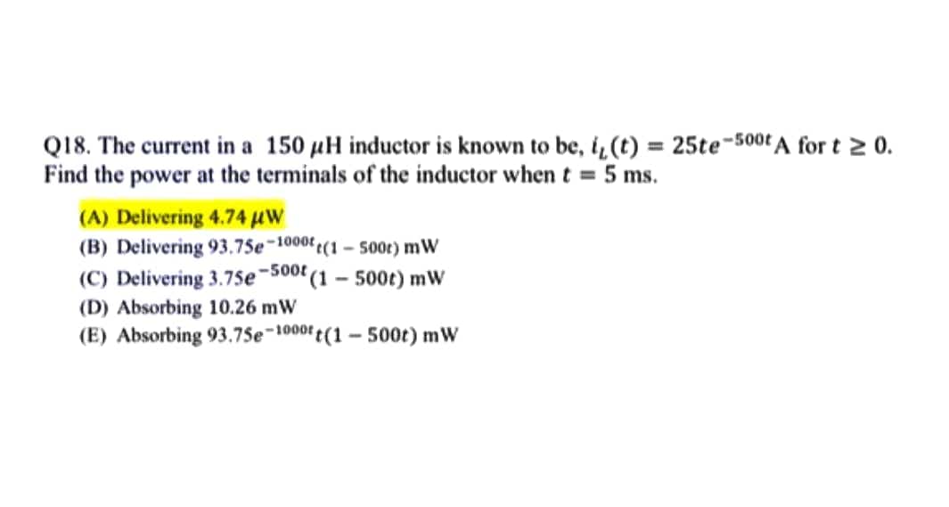 Q18. The current in a 150 µH inductor is known to be, i, (t) = 25te-500t A for t ≥ 0.
Find the power at the terminals of the inductor when t = 5 ms.
(A) Delivering 4.74 μW
(B) Delivering 93.75e-1000(1-500r) mW
-500t
(C) Delivering 3.75e (1 - 500t) mW
(D) Absorbing 10.26 mW
(E) Absorbing 93.75e-1000t(1-500t) mW