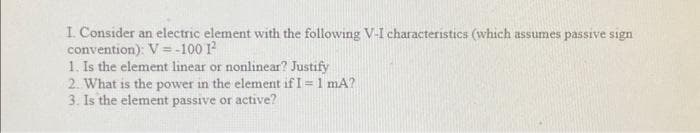 I. Consider an electric element with the following V-I characteristics (which assumes passive sign
convention): V = -100 1²
1. Is the element linear or nonlinear? Justify
2. What is the power in the element if I = 1 mA?
3. Is the element passive or active?