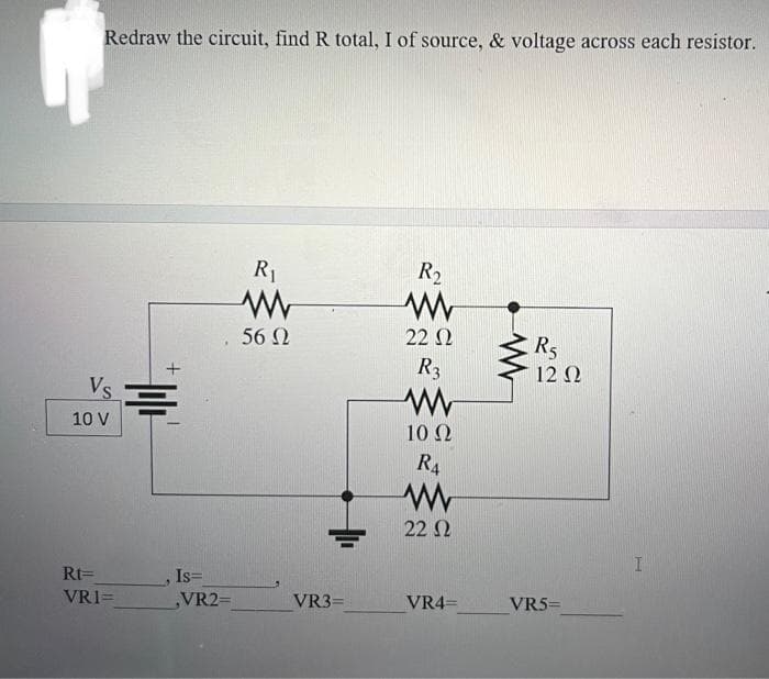 Redraw the circuit, find R total, I of source, & voltage across each resistor.
Vs
10 V
Rt=
VRI=
=
Is=
VR2=
R₁
56 Ω
VR3=
R₂
22 Ω
R3
www
10 Q2
R₁
www
22 Ω
VR4=
WWW
R5
12 Ω
VR5=
I