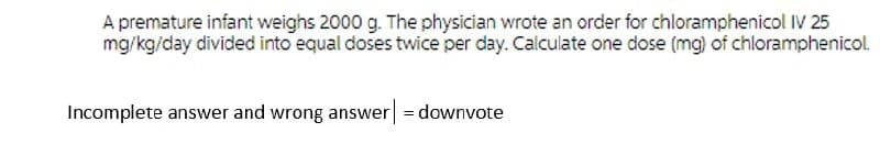 A premature infant weighs 2000 g. The physician wrote an order for chloramphenicol IV 25
mg/kg/day divided into equal doses twice per day. Calculate one dose (mg) of chloramphenicol.
Incomplete answer and wrong answer = downvote

