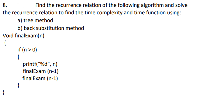 8.
Find the recurrence relation of the following algorithm and solve
the recurrence relation to find the time complexity and time function using:
a) tree method
b) back substitution method
Void finalExam(n)
{
if (n > 0)
{
printf("%d", n)
finalExam (n-1)
finalExam (n-1)
}
}
