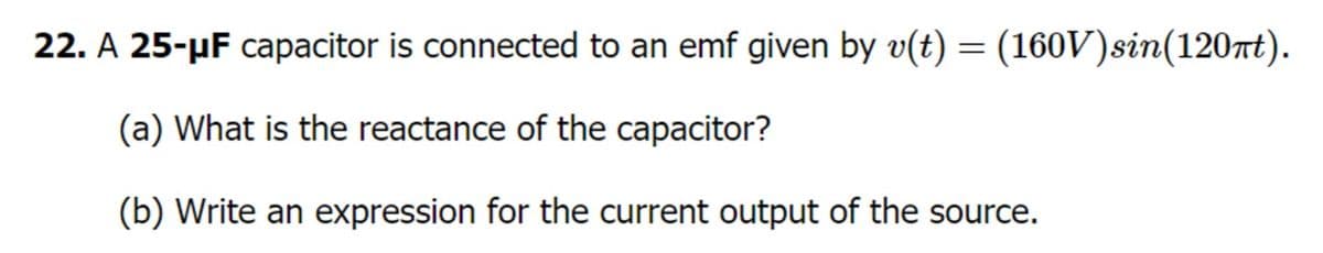 22. A 25-µF capacitor is connected to an emf given by v(t) = (160V)sin(120t).
(a) What is the reactance of the capacitor?
(b) Write an expression for the current output of the source.
