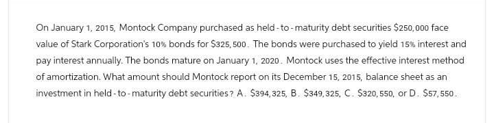 On January 1, 2015, Montock Company purchased as held-to-maturity debt securities $250,000 face
value of Stark Corporation's 10% bonds for $325,500. The bonds were purchased to yield 15% interest and
pay interest annually. The bonds mature on January 1, 2020. Montock uses the effective interest method
of amortization. What amount should Montock report on its December 15, 2015, balance sheet as an
investment in held-to-maturity debt securities? A. $394, 325, B. $349,325, C. $320, 550, or D. $57,550.