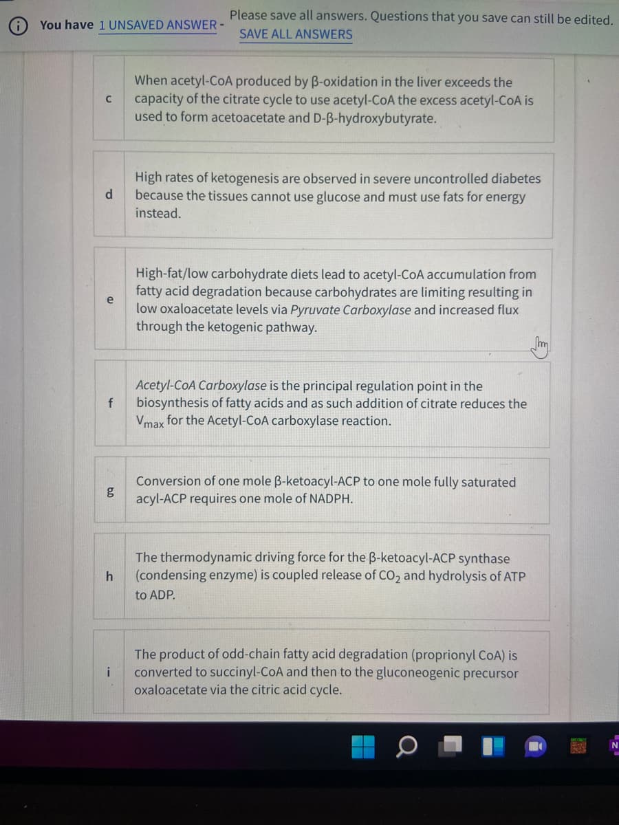 Please save all answers. Questions that you save can still be edited.
You have 1 UNSAVED ANSWER-
SAVE ALL ANSWERS
When acetyl-CoA produced by B-oxidation in the liver exceeds the
capacity of the citrate cycle to use acetyl-CoA the excess acetyl-COA is
used to form acetoacetate and D-B-hydroxybutyrate.
High rates of ketogenesis are observed in severe uncontrolled diabetes
because the tissues cannot use glucose and must use fats for energy
d
instead.
High-fat/low carbohydrate diets lead to acetyl-CoA accumulation from
fatty acid degradation because carbohydrates are limiting resulting in
low oxaloacetate levels via Pyruvate Carboxylase and increased flux
through the ketogenic pathway.
m
Acetyl-CoA Carboxylase is the principal regulation point in the
biosynthesis of fatty acids and as such addition of citrate reduces the
Vmax for the Acetyl-CoA carboxylase reaction.
Conversion of one mole B-ketoacyl-ACP to one mole fully saturated
g
acyl-ACP requires one mole of NADPH.
The thermodynamic driving force for the B-ketoacyl-ACP synthase
(condensing enzyme) is coupled release of CO, and hydrolysis of ATP
h
to ADP.
The product of odd-chain fatty acid degradation (proprionyl CoA) is
converted to succinyl-CoA and then to the gluconeogenic precursor
i
oxaloacetate via the citric acid cycle.
