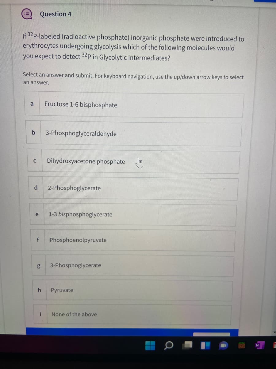 Question 4
!!
If 32p-labeled (radioactive phosphate) inorganic phosphate were introduced to
erythrocytes undergoing glycolysis which of the following molecules would
you expect to detect 32P in Glycolytic intermediates?
Select an answer and submit. For keyboard navigation, use the up/down arrow keys to select
an answer.
a
Fructose 1-6 bisphosphate
3-Phosphoglyceraldehyde
Dihydroxyacetone phosphate m
d.
2-Phosphoglycerate
e
1-3 bisphosphoglycerate
Phosphoenolpyruvate
g
3-Phosphoglycerate
h
Pyruvate
i
None of the above
