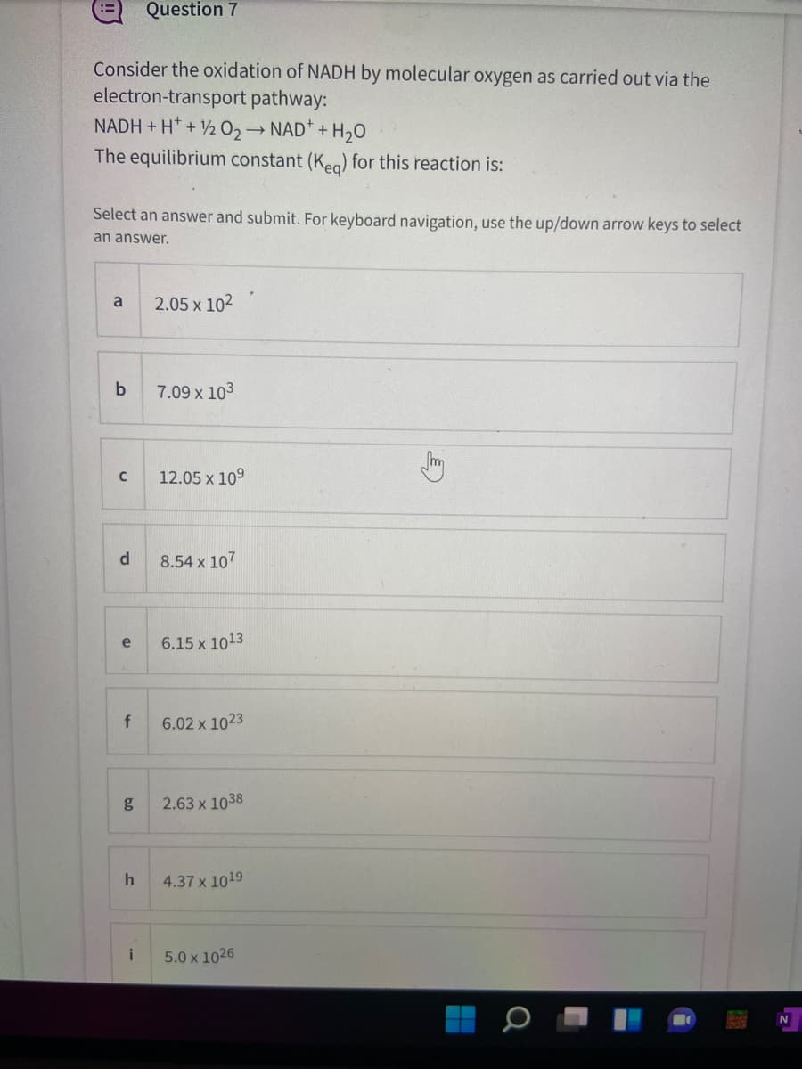 Question 7
Consider the oxidation of NADH by molecular oxygen as carried out via the
electron-transport pathway:
NADH + H* + 2 02 NAD* + H,0
The equilibrium constant (Kea) for this reaction is:
Select an answer and submit. For keyboard navigation, use the up/down arrow keys to select
an answer.
a
2.05 x 102
7.09 x 103
m
12.05 x 109
d.
8.54 x 107
e
6.15 x 1013
f
6.02 x 1023
g
2.63 x 1038
h
4.37 x 1019
i
5.0 x 1026
N
