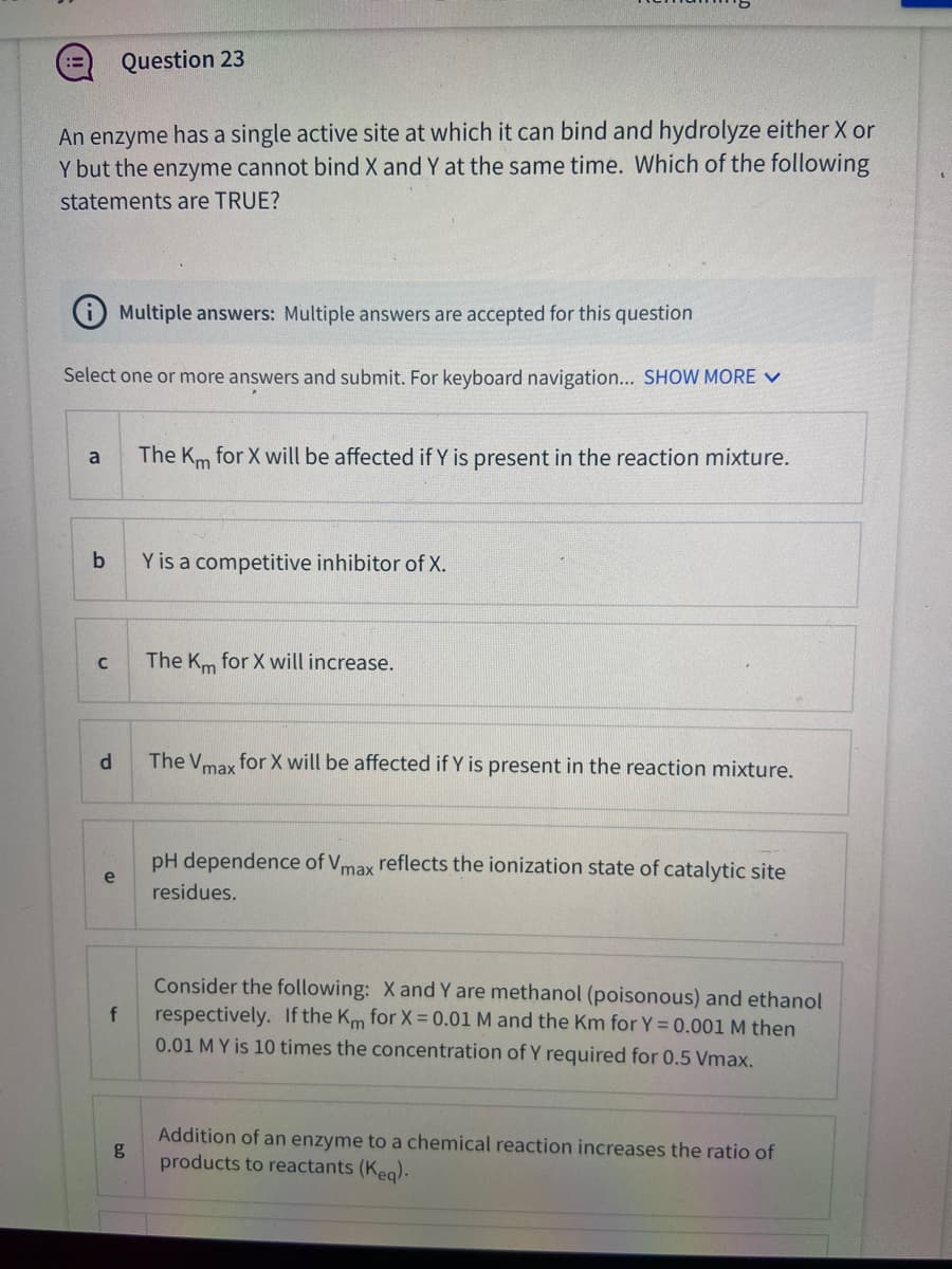 Question 23
An enzyme has a single active site at which it can bind and hydrolyze either X or
Y but the enzyme cannot bind X and Y at the same time. Which of the following
statements are TRUE?
Multiple answers: Multiple answers are accepted for this question
Select one or more answers and submit. For keyboard navigation... SHOW MORE V
The Km for X will be affected if Y is present in the reaction mixture.
a
Y is a competitive inhibitor of X.
The Km for X will increase.
d.
The V for X will be affected if Y is present in the reaction mixture.
max
pH dependence of Vmax reflects the ionization state of catalytic site
e
residues.
Consider the following: X and Y are methanol (poisonous) and ethanol
respectively. If the Km for X = 0.01 M and the Km for Y = 0.001 M then
0.01 M Y is 10 times the concentration of Y required for 0.5 Vmax.
Addition of an enzyme to a chemical reaction increases the ratio of
g
products to reactants (Keg).
