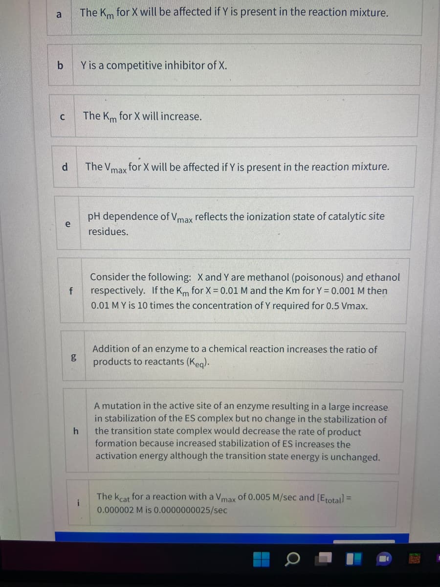 a
The Km for X will be affected if Y is present in the reaction mixture.
Y is a competitive inhibitor of X.
The Km for X will increase.
d.
The Vmax
for X will be affected if Y is present in the reaction mixture.
pH dependence of Vmax reflects the ionization state of catalytic site
e
residues.
Consider the following: X and Y are methanol (poisonous) and ethanol
respectively. If the Km for X = 0.01 M and the Km for Y = 0.001 M then
0.01 M Y is 10 times the concentration of Y required for 0.5 Vmax.
Addition of an enzyme to a chemical reaction increases the ratio of
g
products to reactants (Keg).
A mutation in the active site of an enzyme resulting in a large increase.
in stabilization of the ES complex but no change in the stabilization of
the transition state complex would decrease the rate of product
formation because increased stabilization of ES increases the
activation energy although the transition state energy is unchanged.
The kcat for a reaction with a Vmax of 0.005 M/sec and [Erotal =
i
0.000002 M is 0.0000000025/sec
