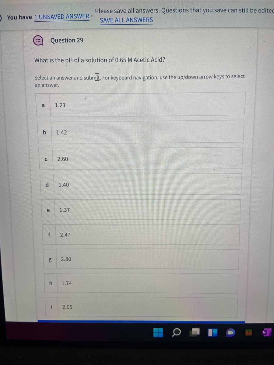 Please save all answers. Questions that you save can still be editec
You have 1 UNSAVED ANSWER -
SAVE ALL ANSWERS
Question 29
What is the pH of a solution of 0.65 M Acetic Acid?
Select an answer and submlt. For keyboard navigation, use the up/down arrow keys to select
an answer.
a
1.21
1.42
2.60
d.
1.40
e
1.37
f
2.47
g
2.80
1.74
i.
2.05
