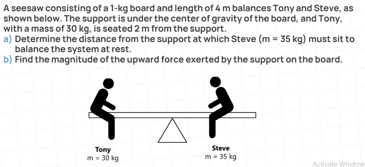 A seesaw consisting of a 1-kg board and length of 4 m balances Tony and Steve, as
shown below. The support is under the center of gravity of the board, and Tony,
with a mass of 30 kg, is seated 2 m from the support.
a) Determine the distance from the support at which Steve (m = 35 kg) must sit to
balance the system at rest.
b) Find the magnitude of the upward force exerted by the support on the board.
Steve
Tony
m = 30 kg
m = 35 kg
%3D
Activate Window
