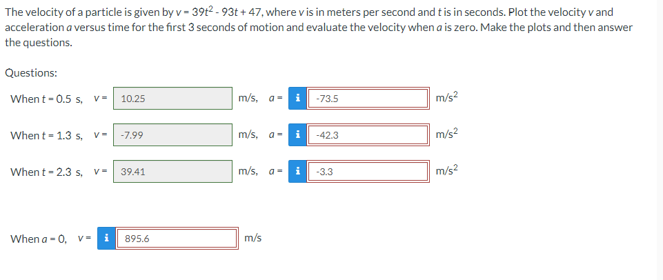 The velocity of a particle is given by v = 39t²-93t+47, where v is in meters per second and t is in seconds. Plot the velocity v and
acceleration a versus time for the first 3 seconds of motion and evaluate the velocity when a is zero. Make the plots and then answer
the questions.
Questions:
When t = 0.5 s, V= 10.25
m/s, a =
i
-73.5
m/s²
When t = 1.3 s, V = -7.99
m/s, a =
i
-42.3
When t = 2.3 s,
V = 39.41
m/s, a =
i -3.3
When a = 0, V =
i
895.6
m/s
m/s²
m/s²