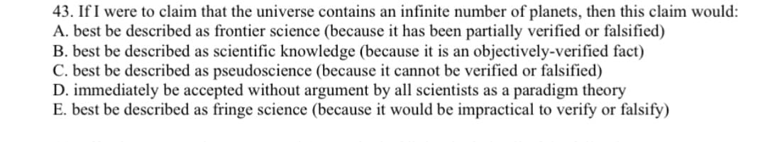 43. If I were to claim that the universe contains an infinite number of planets, then this claim would:
A. best be described as frontier science (because it has been partially verified or falsified)
B. best be described as scientific knowledge (because it is an objectively-verified fact)
C. best be described as pseudoscience (because it cannot be verified or falsified)
D. immediately be accepted without argument by all scientists as a paradigm theory
E. best be described as fringe science (because it would be impractical to verify or falsify)
