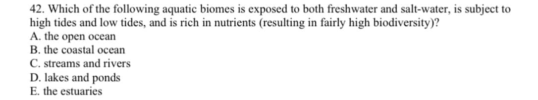 42. Which of the following aquatic biomes is exposed to both freshwater and salt-water, is subject to
high tides and low tides, and is rich in nutrients (resulting in fairly high biodiversity)?
A. the open ocean
B. the coastal ocean
C. streams and rivers
D. lakes and ponds
E. the estuaries

