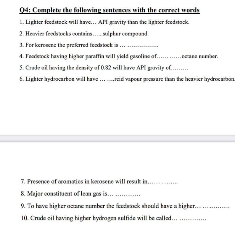 Q4: Complete the following sentences with the correct words
1. Lighter feedstock will have... API gravity than the lighter feedstock.
2. Heavier feedstocks contains...sulphur compound.
3. For kerosene the preferred feedstock is ....
4. Feedstock having higher paraffin will yield gasoline of.. .octane number.
5. Crude oil having the density of 0.82 will have API gravity of....
6. Lighter hydrocarbon will have... ..reid vapour pressure than the heavier hydrocarbon.
7. Presence of aromatics in kerosene will result in...
8. Major constituent of lean gas is...
9. To have higher octane number the feedstock should have a higher...
10. Crude oil having higher hydrogen sulfide will be called...
