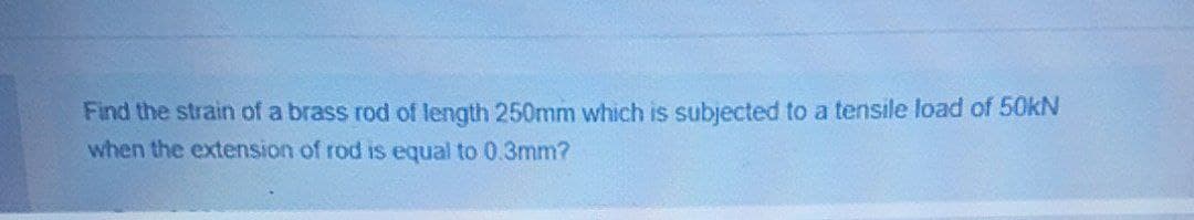 Find the strain of a brass rod of length 250mm which is subjected to a tensile load of 50kN
when the extension of rod is equal to 0.3mm?
