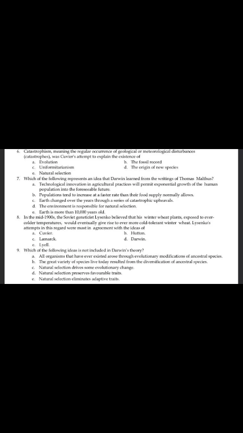 6. Catastrophism, meaning the regular occurrence of geological or meteorological disturbances
(catastrophes), was Cuvier's attempt to explain the existence of
a. Evolution
c. Uniformitarianism
e. Natural selection
b. The fossil record
d. The origin of new species
7. Which of the following represents an idea that Darwin learned from the writings of Thomas Malthus?
a. Technological innovation in agricultural practices will permit exponential growth of the human
population into the foreseeable future.
b. Populations tend to increase at a faster rate than their food supply normally allows.
c. Earth changed over the years through a series of catastrophic upheavals.
d. The environment is responsible for natural selection.
e. Earth is more than 10,000 years old.
8. In the mid-1900s, the Soviet geneticist Lysenko believed that his winter wheat plants, exposed to ever-
colder temperatures, would eventually give rise to ever more cold-tolerant winter wheat. Lysenko's
attempts in this regard were most in agreement with the ideas of
a. Cuvier.
b. Hutton.
d. Darwin.
c. Lamarck
e. Lyell.
9. Which of the following ideas is not included in Darwin's theory?
a. All organisms that have ever existed arose through evolutionary modifications of ancestral species.
b. The great variety of species live today resulted from the diversification of ancestral species.
c. Natural selection drives some evolutionary change.
d. Natural selection preserves favourable traits.
e. Natural selection eliminates adaptive traits.
