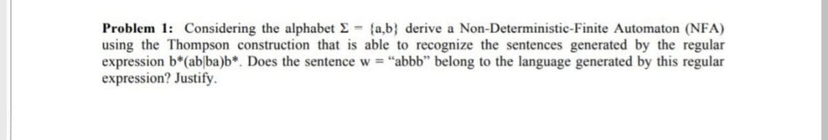 Problem 1: Considering the alphabet E {a,b} derive a Non-Deterministic-Finite Automaton (NFA)
using the Thompson construction that is able to recognize the sentences generated by the regular
expression b*(ab|ba)b*. Does the sentence w = "abbb" belong to the language generated by this regular
expression? Justify.

