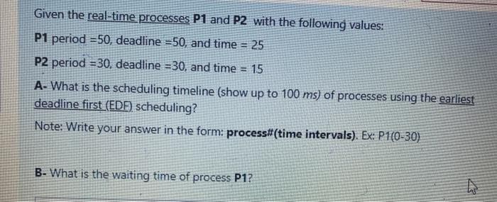 Given the real-time processes P1 and P2 with the following values:
P1 period =50, deadline =50, and time = 25
P2 period =30, deadline =30, and time = 15
A- What is the scheduling timeline (show up to 100 ms) of processes using the earliest
deadline first (EDF) scheduling?
Note: Write your answer in the form: process#(time intervals). Ex: P1(0-30)
B- What is the waiting time of process P1?
