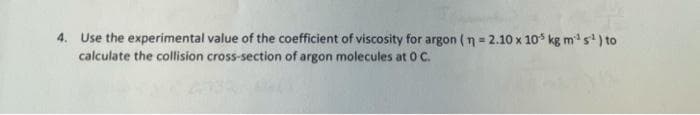 4. Use the experimental value of the coefficient of viscosity for argon (n = 2.10 x 10 kg m s) to
calculate the collision cross-section of argon molecules at 0 C.
