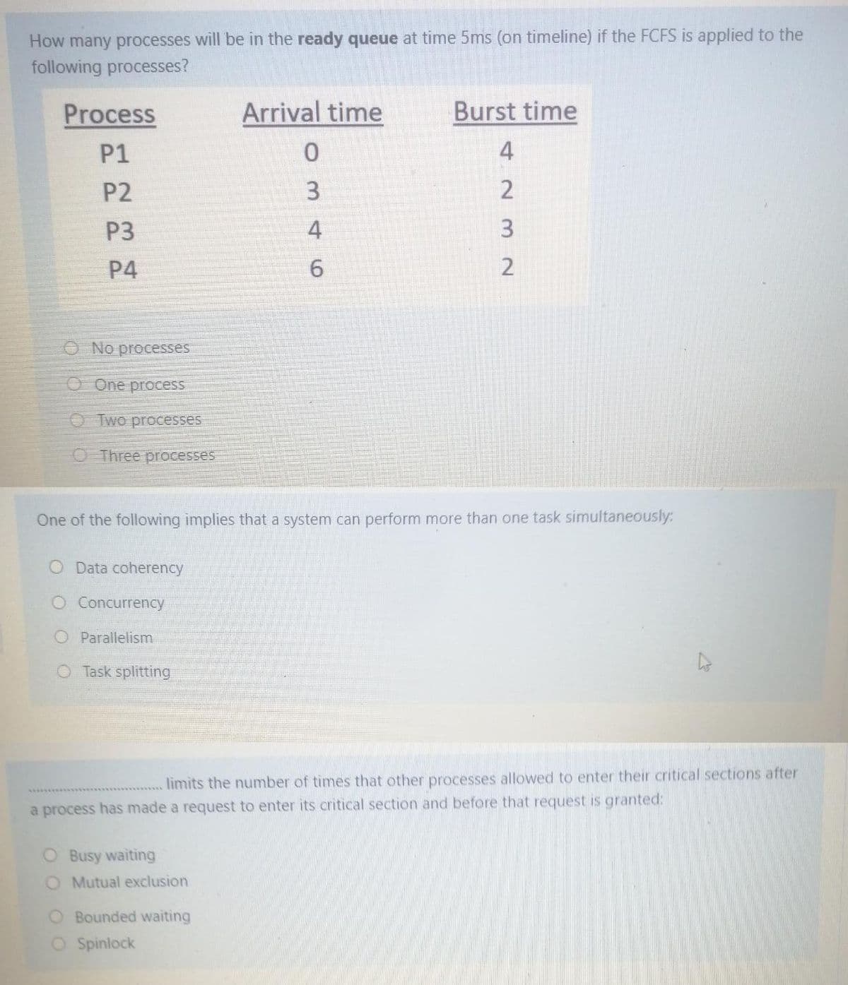 How many processes will be in the ready queue at time 5ms (on timeline) if the FCFS is applied to the
following processes?
Process
Arrival time
Burst time
P1
4
P2
3.
P3
4
P4
2
O No processes
O One process
O Two processes
OThree processes
One of the following implies that a system can perform more than one task simultaneously:
O Data coherency
O Concurrency
Parallelism
O Task splitting
limits the number of times that other processes allowed to enter their critical sections after
a process has made a request to enter its critical section and before that request is granted:
O Busy waiting
O Mutual exclusion
O Bounded waiting
Spinlock
6.
