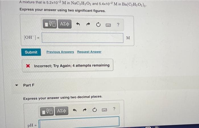 A mixture that is 5.2x10-2 M in NaC,H3O2 and 5.4x10-2 M in Ba(C2 H302)2-
Express your answer using two significant figures.
?
(OH ]:
M
!!
Submit
Previous Answers Request Answer
X Incorrect; Try Again; 4 attempts remaining
Part F
Express your answer using two decimal places.
pH =
