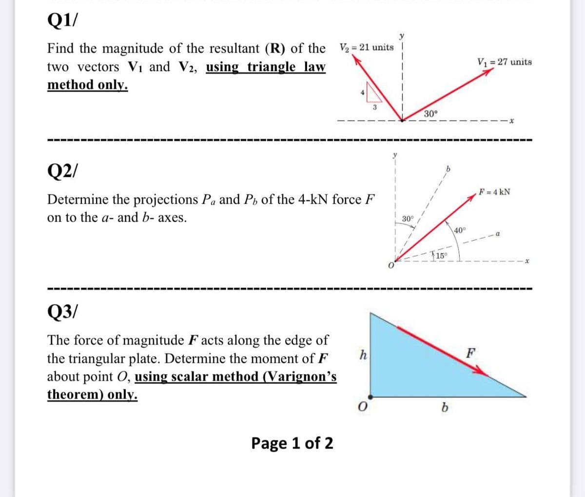 QI/
Find the magnitude of the resultant (R) of the
two vectors Vi and V2, using triangle law
method only.
V2 = 21 units I
V = 27 units
3
30°
---- ---- ---- ---- --- ---- --- ---- --- ---- --- ---- --- ---- --- ---- --- --
---- --- ----
Q2/
F = 4 kN
Determine the projections Pa and Pi of the 4-kN force F
on to the a- and b- axes.
30°
40°
T15°
---- --- ---- --- ---- --- ---- --- ---- --- ---- --- ---- --- --- ---- --- ---- ---
Q3/
The force of magnitude F acts along the edge of
the triangular plate. Determine the moment of F
about point O, using scalar method (Varignon's
theorem) only.
h
F
b
Page 1 of 2
