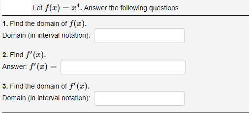 Let f(x) = x*. Answer the following questions.
1. Find the domain of f(x).
Domain (in interval notation):
2. Find f' (x).
Answer. f' (x) =
3. Find the domain of f' (x).
Domain (in interval notation):
