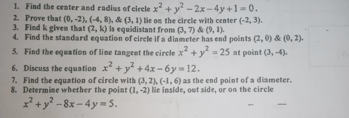 1. Find the center and radius of circle x + y-2x-4y+1%3D0.
2. Prove that (0, -2), (-4, 8), & (3, 1) lie on the circle with center (-2, 3).
3. Find k given that (2, k) is equidistant from (3, 7) & (9, 1).
4. Find the standard equation of circle if a diameter has end points (2, 0) & (0, 2).
.2
.2
5. Find the equation of line tangent the circle x+ y 25 at point (3, -4).
6. Discuss the equation x+y +4x-6y 12.
7. Find the equation of circle with (3, 2), (-1, 6) as the end point of a diameter.
8. Determine whether the point (1, -2) lie inside, out side, or on the circle
x +y -8x - 4y = 5.
