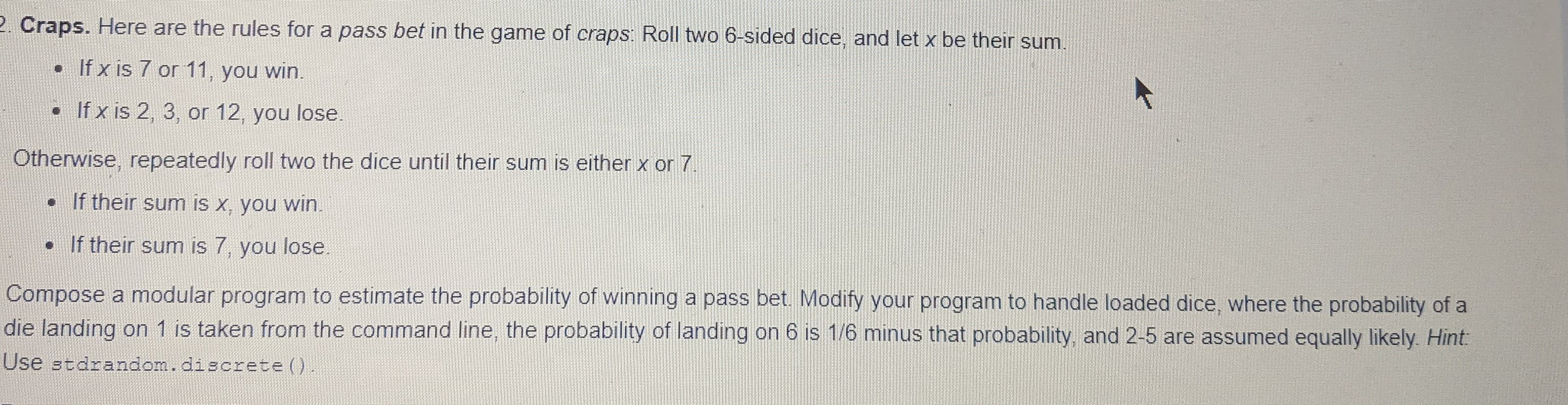 Craps. Here are the rules for a pass bet in the game of craps: Roll two 6-sided dice, and let x be their sum.
• If x is 7 or 11, you win.
• If x is 2, 3, or 12, you lose.
Otherwise, repeatedly roll two the dice until their sum is either x or 7.
• If their sum is x, you win.
• If their sum is 7, you lose.
Compose a modular program to estimate the probability of winning a pass bet. Modify your program to handle loaded dice, where the probability of a
die landing on 1 is taken from the command line, the probability of landing on 6 is 1/6 minus that probability, and 2-5 are assumed equally likely. Hint:
Use stdrandom.discrete ()
