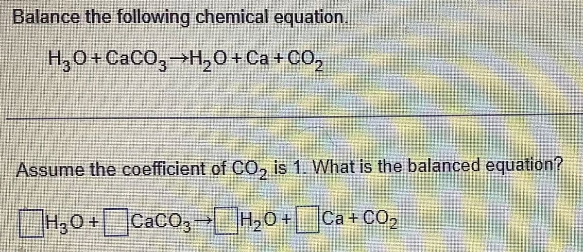 Balance the following chemical equation.
H₂O +CaCO3 →H₂O + Ca + CO₂
Assume the coefficient of CO₂ is 1. What is the balanced equation?
|H₂O +CaCO3 → H₂O + Ca + CO₂