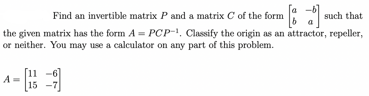 Find an invertible matrix P and a matrix C of the form
이
the given matrix has the form A = PCP-¹. Classify the origin as an attractor, repeller,
or neither. You may use a calculator on any part of this problem.
A
=
11
带到
15 -7
a -b
b a
such that