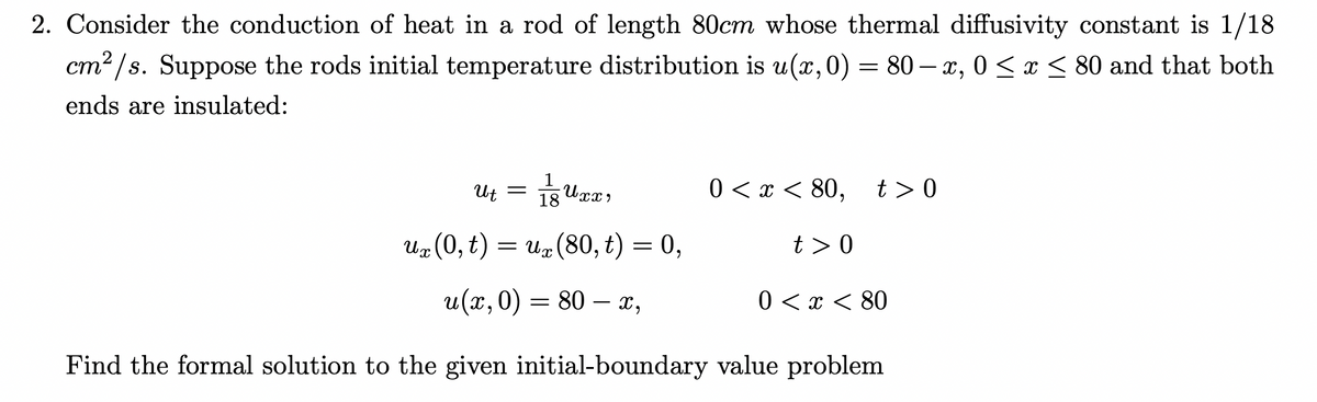 2. Consider the conduction of heat in a rod of length 80cm whose thermal diffusivity constant is 1/18
cm²/s. Suppose the rods initial temperature distribution is u(x,0) = 80-x, 0≤x≤ 80 and that both
ends are insulated:
Ut
=
U xx
0 < x < 80, t> 0
18
ux (0, t) = ux (80, t) = 0,
u(x, 0) = 80 — x,
Find the formal solution to the given initial-boundary value problem
t> 0
0 < x < 80