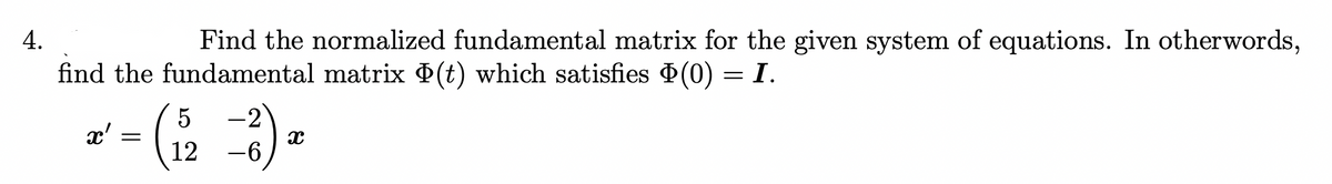 4.
Find the normalized fundamental matrix for the given system of equations. In otherwords,
find the fundamental matrix (t) which satisfies (0) = I.
x' =
5
12
-2
-6
x