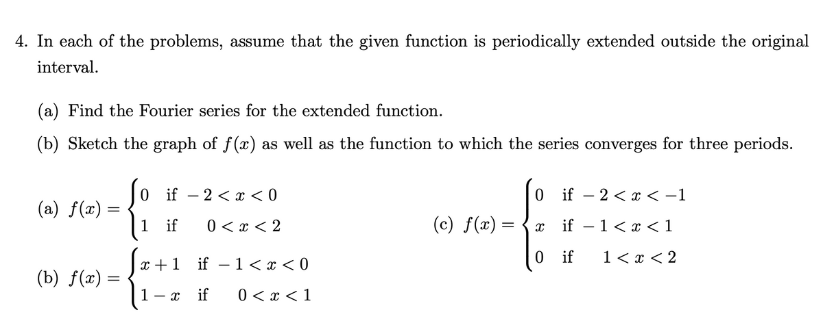 4. In each of the problems, assume that the given function is periodically extended outside the original
interval.
(a) Find the Fourier series for the extended function.
(b) Sketch the graph of f(x) as well as the function to which the series converges for three periods.
(a) f(x) =
=
(b) f(x) =
0
1
if · 2 < x < 0
if 0 < x < 2
x+1
1
X
if
1<x<0
if 0 < x < 1
-
(c) ƒ(x) =
=
0
X
if - 2 < x < -1
if - 1<x< 1
1 < x < 2
0 if