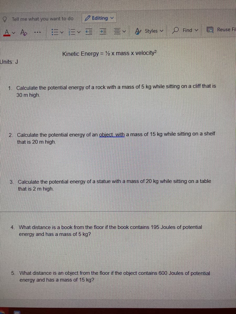 9 Tell me what you want to do
O Editing v
A v
Ev Ev E E E A Styles v
O Find v
Reuse Fil
Kinetic Energy ½ x mass x velocity?
Units: J
1. Calculate the potential energy of a rock with a mass of 5 kg while sitting on a cliff that is
30 m high.
2. Calculate the potential energy of an object with a mass of 15 kg while sitting on a shelf
that is 20 m high.
3. Calculate the potential energy of a statue with a mass of 20 kg while sitting on a table
that is 2 m high.
4. What distance is a book from the floor if the book contains 195 Joules of potential
energy and has a mass of 5 kg?
5. What distance is an object from the floor if the object contains 600 Joules of potential
energy and has a mass of 15 kg?
