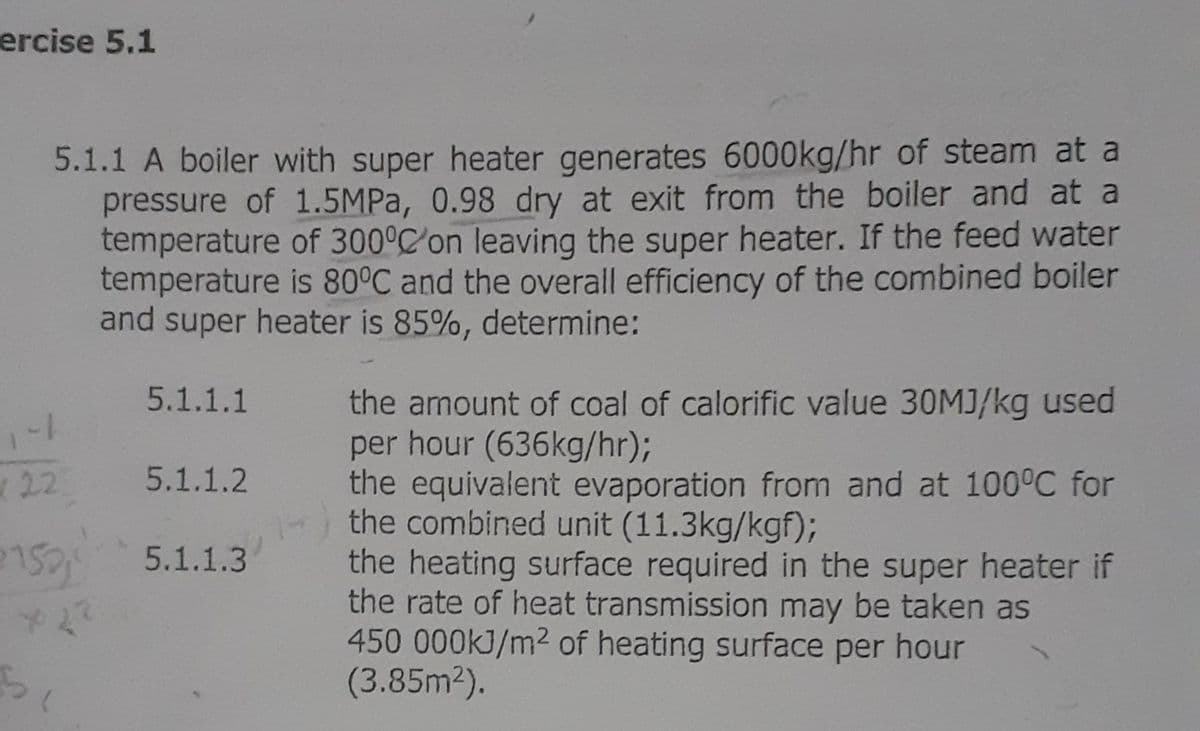 ercise 5.1
5.1.1 A boiler with super heater generates 6000kg/hr of steam at a
pressure of 1.5MPA, 0.98 dry at exit from the boiler and at a
temperature of 300°C'on leaving the super heater. If the feed water
temperature is 80°C and the overall efficiency of the combined boiler
and super heater is 85%, determine:
5.1.1.1
the amount of coal of calorific value 30MJ/kg used
per hour (636kg/hr)3B
the equivalent evaporation from and at 100°C for
the combined unit (11.3kg/kgf);
the heating surface required in the super heater if
the rate of heat transmission may be taken as
450 000kJ/m2 of heating surface per hour
(3.85m2).
22
5.1.1.2
5.1.1.3
