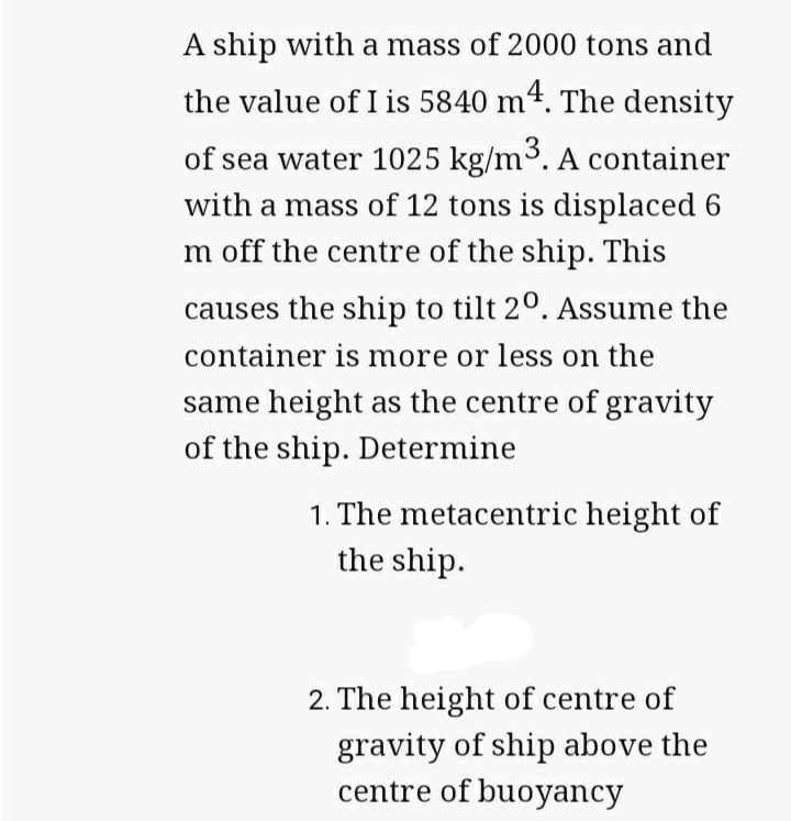 A ship with a mass of 2000 tons and
the value of I is 5840 m4. The density
of sea water 1025 kg/m3. A container
with a mass of 12 tons is displaced 6
m off the centre of the ship. This
causes the ship to tilt 20. Assume the
container is more or less on the
same height as the centre of gravity
of the ship. Determine
1. The metacentric height of
the ship.
2. The height of centre of
gravity of ship above the
centre of buoyancy
