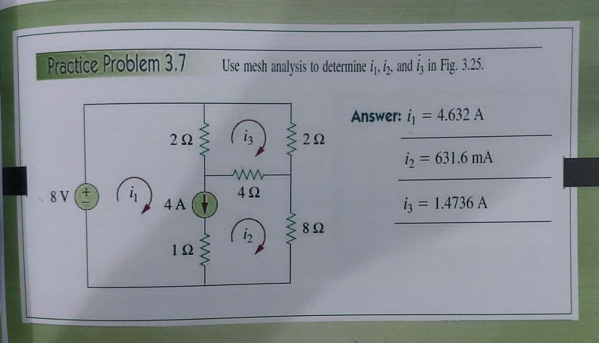 Practice Problem 3.7
Use mesh analysis to determine i, i, and iz in Fig. 3.25.
Answer: i, = 4.632 A
2Ω
i3
22
iz = 631.6 mA
8 V
42
4 A (
iz = 1.4736 A
%3D
82
12
ww
