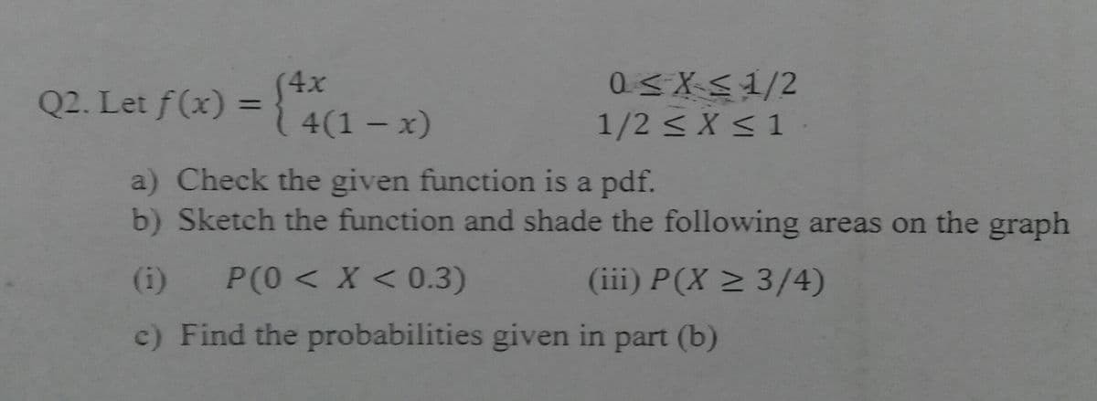 Q2. Let f(x) = } 4(1 – x)
(4x
%3D
1/2 < X <1
a) Check the given function is a pdf.
b) Sketch the function and shade the following areas on the graph
(i)
P(0< X < 0.3)
(iii) P(X > 3/4)
c) Find the probabilities given in part (b)
