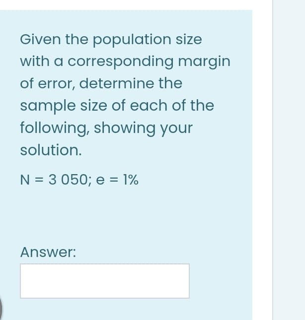 Given the population size
with a corresponding margin
of error, determine the
sample size of each of the
following, showing your
solution.
N = 3 050; e = 1%
Answer:
