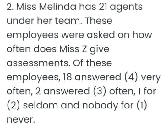 2. Miss Melinda has 21 agents
under her team. These
employees were asked on how
often does Miss z give
assessments. Of these
employees, 18 answered (4) very
often, 2 answered (3) often, 1 for
(2) seldom and nobody for (1)
never.
