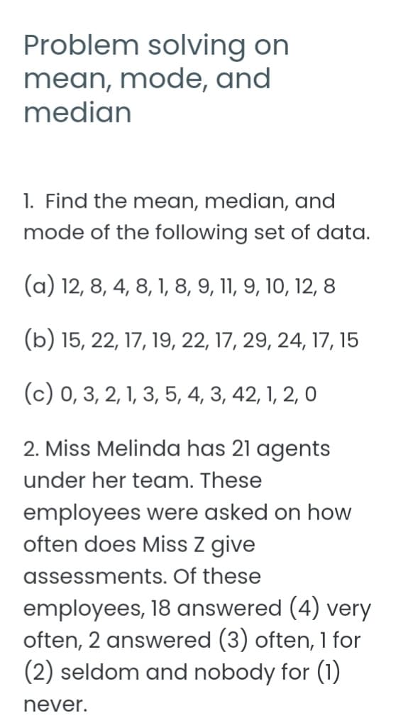 Problem solving on
mean, mode, and
median
1. Find the mean, median, and
mode of the following set of data.
(a) 12, 8, 4, 8, 1, 8, 9, 11, 9, 10, 12, 8
(b) 15, 22, 17, 19, 22, 17, 29, 24, 17, 15
(c) 0, 3, 2, 1, 3, 5, 4, 3, 42, 1, 2, 0
2. Miss Melinda has 21 agents
under her team. These
employees were asked on how
often does Miss z give
assessments. Of these
employees, 18 answered (4) very
often, 2 answered (3) often, 1 for
(2) seldom and nobody for (1)
never.
