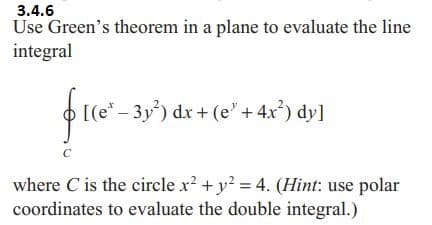 3.4.6
Use Green's theorem in a plane to evaluate the line
integral
1(0²-35³) dx + (
[(e¹ - 3y²) dx + (e' + 4x²) dy]
C
where C is the circle x² + y² = 4. (Hint: use polar
coordinates to evaluate the double integral.)