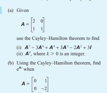 L
(a) Given
A =
use the Cayley-Hamilton theorem to find
(i) A7-3A6+ A¹ + 3A³ - 2A² +31
(ii) A, where k> 0 is an integer.
(b) Using the Cayley-Hamilton theorem, find
e when
0
A =