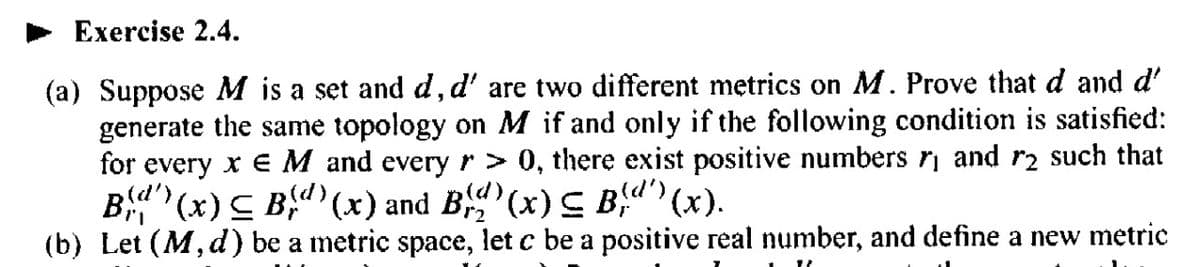 Exercise 2.4.
(a) Suppose M is a set and d, d' are two different metrics on M. Prove that d and d'
generate the same topology on M if and only if the following condition is satisfied:
for every x E M and every r > 0, there exist positive numbers ₁ and r2 such that
Bd (x) ≤ Bd) (x) and B)(x) ≤ Bd') (x).
(b) Let (M, d) be a metric space, let c be a positive real number, and define a new metric