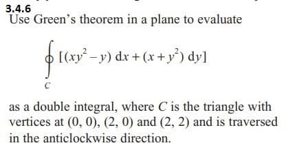 3.4.6
Use Green's theorem in a plane to evaluate
$10x9²-29dx+
› [(xy² − y) dx + (x + y²) dy]
C
as a double integral, where C is the triangle with
vertices at (0, 0), (2, 0) and (2, 2) and is traversed
in the anticlockwise direction.