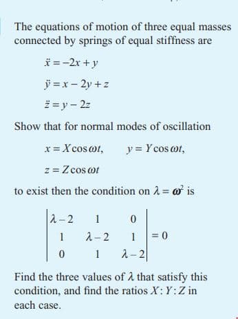 The equations of motion of three equal masses
connected by springs of equal stiffness are
*=-2x+y
ÿ = x-2y+z
ž=y - 2z
Show that for normal modes of oscillation
x = X cos@ot,
y = Y cos cot,
z = Zcos cot
to exist then the condition on λ = @o² is
2-2
0
1
1
= 0
0
1 1 2-2
Find the three values of λ that satisfy this
condition, and find the ratios X: Y: Z in
each case.
F
λ-2