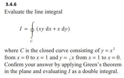 3.4.6
Evaluate the line integral
I =
=f(
(xy dx + x dy)
C
where C is the closed curve consisting of y = x²
from x = 0 to x = 1 and y = √x from x = 1 to x = 0.
Confirm your answer by applying Green's theorem
in the plane and evaluating I as a double integral.