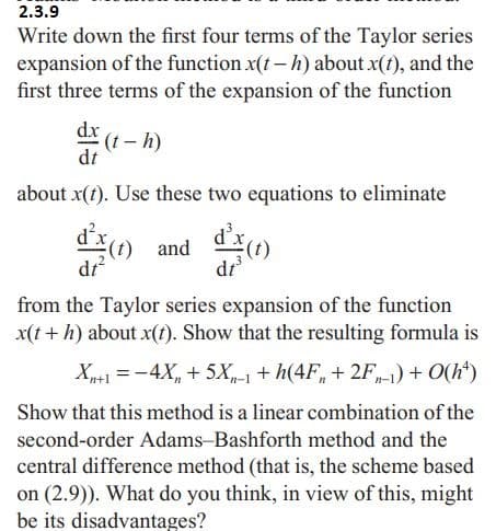 2.3.9
Write down the first four terms of the Taylor series
expansion of the function x(t-h) about x(t), and the
first three terms of the expansion of the function
dx
dt
(t-h)
about x(t). Use these two equations to eliminate
d²x (t) and
d³x
dt³
(t)
dt²
from the Taylor series expansion of the function
x(t + h) about x(t). Show that the resulting formula is
Xn+1 = -4X + 5X-1 + h(4F + 2F-1) + 0(ht)
Show that this method is a linear combination of the
second-order Adams-Bashforth method and the
central difference method (that is, the scheme based
on (2.9)). What do you think, in view of this, might
be its disadvantages?